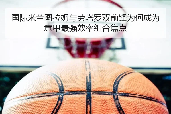 国际米兰图拉姆与劳塔罗双前锋为何成为意甲最强效率组合焦点